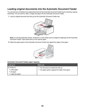 Page 65Loading original documents into the Automatic Document Feeder
You can load up to 25 sheets of an original document into the Automatic Document Feeder tray for scanning, copying,
and faxing. You can load A4, letter, or legal size paper into the Automatic Document Feeder.
1Load an original document text side up into the Automatic Document Feeder tray.
Note: Do not load postcards, photos, small items, or thin media (such as magazine clippings) into the Automatic
Document Feeder. Place these items on the...