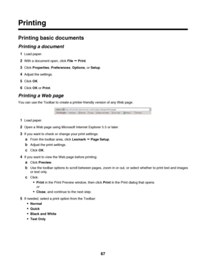 Page 67Printing
Printing basic documents
Printing a document
1Load paper.
2With a document open, click File Œ Print.
3Click Properties, Preferences, Options, or Setup.
4Adjust the settings.
5Click OK.
6Click OK or Print.
Printing a Web page
You can use the Toolbar to create a printer-friendly version of any Web page.
1Load paper.
2Open a Web page using Microsoft Internet Explorer 5.5 or later.
3If you want to check or change your print settings:
aFrom the toolbar area, click Lexmark Œ Page Setup.
bAdjust the...