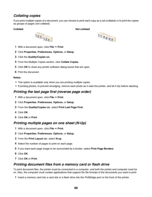 Page 69Collating copies
If you print multiple copies of a document, you can choose to print each copy as a set (collated) or to print the copies
as groups of pages (not collated).
Collated Not collated
1With a document open, click File Œ Print.
2Click Properties, Preferences, Options, or Setup.
3Click the Quality/Copies tab.
4From the Multiple Copies section, click Collate Copies.
5Click OK to close any printer software dialog boxes that are open.
6Print the document.
Notes:
This option is available only when...