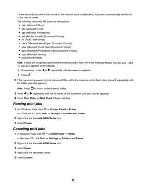 Page 70If there are only document files stored on the memory card or flash drive, the printer automatically switches to
File Print mode.
The following document file types are recognized:
.doc (Microsoft Word)
.xls (Microsoft Excel)
.ppt (Microsoft Powerpoint)
.pdf (Adobe Portable Document Format)
.rtf (Rich Text Format)
.docx (Microsoft Word Open Document Format)
.xlsx (Microsoft Excel Open Document Format)
.pptx (Microsoft Powerpoint Open Document Format)
.wps (Microsoft Works)
.wpd (WordPerfect)
Note: If...