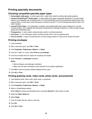 Page 71Printing specialty documents
Choosing compatible specialty paper types
Heavyweight matte paper—A photo paper with a matte finish used for printing high-quality graphics.
Lexmark PerfectFinishTM Photo paper—A high-quality photo paper specifically designed for Lexmark inkjet
printers, but compatible with all inkjet printers. It is used specifically for printing professional quality photos with
a glossy finish. It is best when used with genuine Lexmark evercolor
TM 2 ink, providing photos that are fade-...