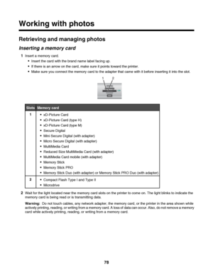 Page 78Working with photos
Retrieving and managing photos
Inserting a memory card
1Insert a memory card.
Insert the card with the brand name label facing up.
If there is an arrow on the card, make sure it points toward the printer.
Make sure you connect the memory card to the adapter that came with it before inserting it into the slot.
2 1
SlotsMemory card
1xD-Picture Card
xD-Picture Card (type H)
xD-Picture Card (type M)
Secure Digital
Mini Secure Digital (with adapter)
Micro Secure Digital (with adapter)...