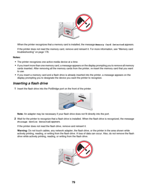 Page 79When the printer recognizes that a memory card is installed, the message Memory Card Detected appears.
If the printer does not read the memory card, remove and reinsert it. For more information, see “Memory card
troubleshooting” on page 176.
Notes:
The printer recognizes one active media device at a time.
If you insert more than one memory card, a message appears on the display prompting you to remove all memory
cards inserted. After removing all the memory cards from the printer, re-insert the memory...