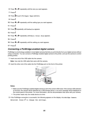 Page 816Press  or  repeatedly until the size you want appears.
7Press .
8Press  to go to the Paper Type submenu.
9Press .
10Press  or  repeatedly until the setting type you want appears.
11Press .
12Press  repeatedly until Defaults appears.
13Press .
14Press  or  repeatedly until Photo Print Size appears.
15Press .
16Press  or  repeatedly until the setting you want appears.
17Press .
Connecting a PictBridge-enabled digital camera
PictBridge is a technology available in most digital cameras that lets you print...