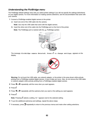 Page 82Understanding the PictBridge menu
The PictBridge default settings menu lets you select printer settings if you did not specify the settings beforehand
on your digital camera. For more information on making camera selections, see the documentation that came with
your camera.
1Connect a PictBridge-enabled digital camera to the printer.
aInsert one end of the USB cable into the camera.
Note: Use only the USB cable that came with the digital camera.
bInsert the other end of the cable into the PictBridge port...