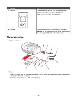 Page 20Use theTo
7EXT port
EXT
Connect additional devices, such as data/fax modem,
telephone, or answering machine to the printer.
Note: Remove the plug to access the port.
8USB portConnect the printer to a computer using a USB cable.
Warning: Do not touch the USB port except when plugging
in or removing a USB cable or installation cable.
Standalone setup
1Unpack the printer.
1
2
3
4
5
7
8
123
6
Notes:
Place the printer near the computer during setup. If youre setting up on a wireless network, you may move
the...