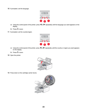 Page 2310If prompted, set the language.
211
aUsing the control panel of the printer, press  or  repeatedly until the language you want appears on the
display.
bPress  to save.
11If prompted, set the country/region.
211
aUsing the control panel of the printer, press  or  repeatedly until the country or region you want appears
on the display.
bPress  to save.
12Open the printer.
13Press down on the cartridge carrier levers.
 
23
Downloaded From ManualsPrinter.com Manuals 