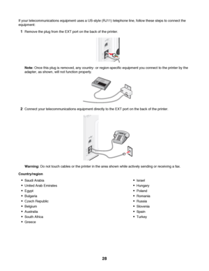 Page 28If your telecommunications equipment uses a US-style (RJ11) telephone line, follow these steps to connect the
equipment:
1Remove the plug from the EXT port on the back of the printer.
Note: Once this plug is removed, any country- or region-specific equipment you connect to the printer by the
adapter, as shown, will not function properly.
2Connect your telecommunications equipment directly to the EXT port on the back of the printer.
Warning: Do not touch cables or the printer in the area shown while...