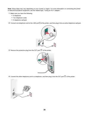 Page 35Note: Setup steps may vary depending on your country or region. For more information on connecting the printer
to telecommunications equipment, see the related topic, “Using an RJ11 adapter.”
1Make sure you have the following:
A telephone
Two telephone cords
A telephone wall jack
2Connect one telephone cord to the LINE port  of the printer, and then plug it into an active telephone wall jack.
3Remove the protective plug from the EXT port  of the printer.
4Connect the other telephone cord to a telephone,...