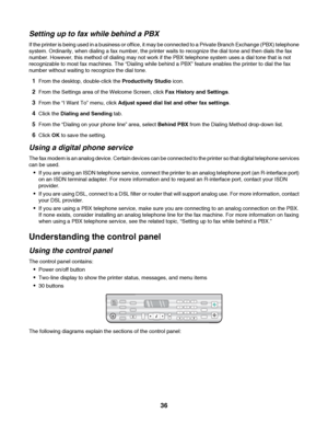 Page 36Setting up to fax while behind a PBX
If the printer is being used in a business or office, it may be connected to a Private Branch Exchange (PBX) telephone
system. Ordinarily, when dialing a fax number, the printer waits to recognize the dial tone and then dials the fax
number. However, this method of dialing may not work if the PBX telephone system uses a dial tone that is not
recognizable to most fax machines. The “Dialing while behind a PBX” feature enables the printer to dial the fax
number without...