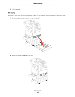 Page 104Clearing jams
104
Clearing jams
5Touch Continue.
24x Jams
Paper jams in these areas can occur on the incline surface of a tray or across more than one tray. To clear these areas:
1Open the tray. If necessary, remove the tray from the MFP.
2Remove the media from the MFP tray slot.
Downloaded From ManualsPrinter.com Manuals 