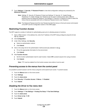 Page 129Configuring the MFP
128
Administrative support
7Touch SettingsÆ  SecurityÆ Password Protect to view what configuration settings are protected by the 
Advanced Password.
Note:Settings
Æ  SecurityÆ Password Protect and SettingsÆ  SecurityÆ  Create/Change 
Passwords
Æ  Create Change User Password can be used to restrict access with a different 
password than the Advanced Password. Use Settings
Æ  Secur ityÆ Password Protect to select the 
menus that are accessible with both an Advanced Password and a User...