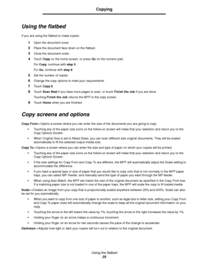 Page 25Using the flatbed
25
Copying
Using the flatbed
If you are using the flatbed to make copies:
1Open the document cover.
2Place the document face down on the flatbed.
3Close the document cover.
4Touch Copy on the home screen, or press Go on the numeric pad.
For Copy, continue with step 5.
For Go, continue with step 8.
5Set the number of copies.
6Change the copy options to meet your requirements.
7Touch Copy It.
8Touch Scan Next if you have more pages to scan, or touch Finish the Job if you are done....