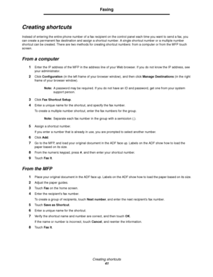 Page 41Creating shor tcuts
41
Faxing
Creating shortcuts
Instead of entering the entire phone number of a fax recipient on the control panel each time you want to send a fax, you 
can create a permanent fax destination and assign a shortcut number. A single shortcut number or a multiple number 
shortcut can be created. There are two methods for creating shortcut numbers: from a computer or from the MFP touch 
screen.
From a computer
1Enter the IP address of the MFP in the address line of your Web browser. If you...