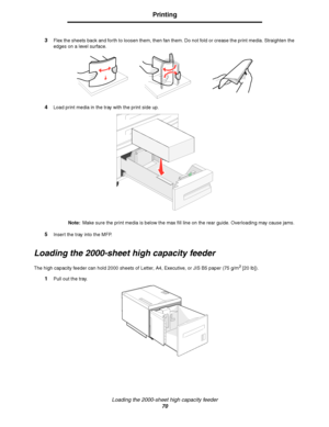 Page 70Loading the 2000-sheet high capacity feeder
70
Printing
3Flex the sheets back and forth to loosen them, then fan them. Do not fold or crease the print media. Straighten the 
edges on a level surface.
4Load print media in the tray with the print side up.
Note:Make sure the print media is below the max fill line on the rear guide. Overloading may cause jams.
5Insert the tray into the MFP.
Loading the 2000-sheet high capacity feeder
The high capacity feeder can hold 2000 sheets of Letter, A4, Executive, or...