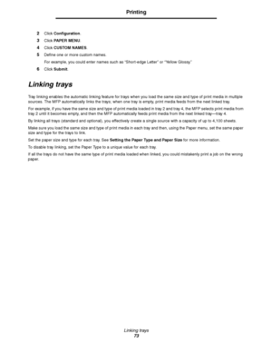 Page 73Linking trays
73
Printing
2Click Configuration.
3Click PAPER MENU.
4Click CUSTOM NAMES.
5Define one or more custom names.
For example, you could enter names such as “Short-edge Letter” or “Yellow Glossy.”
6Click Submit.
Linking trays
Tray linking enables the automatic linking feature for trays when you load the same size and type of print media in multiple 
sources. The MFP automatically links the trays; when one tray is empty, print media feeds from the next linked tray.
For example, if you have the...