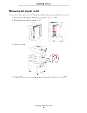 Page 95Replacing the access panel
95
Installing options
Replacing the access panel
After you have installed options on the MFP system board, follow these steps to reattach the access panel.
1Align the tabs on the right side of the access panel with the slots on the MFP.
2Slide the panel to the right and towards the MFP.
3Tighten the screws. 
4Plug the MFP power cord back into a properly grounded electrical outlet, and turn on the MFP.
Downloaded From ManualsPrinter.com Manuals 