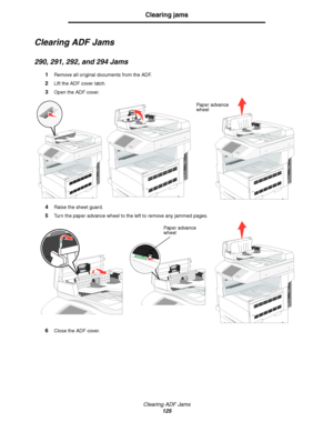 Page 125Clearing ADF Jams
125
Clearing jams
Clearing ADF Jams
290, 291, 292, and 294 Jams
1Remove all original documents from the ADF.
2Lift the ADF cover latch.
3Open the ADF cover.
4Raise the sheet guard.
5Turn the paper advance wheel to the left to remove any jammed pages.
6Close the ADF cover.
Paper advance 
wheel
Paper advance 
wheel
Downloaded From ManualsPrinter.com Manuals 