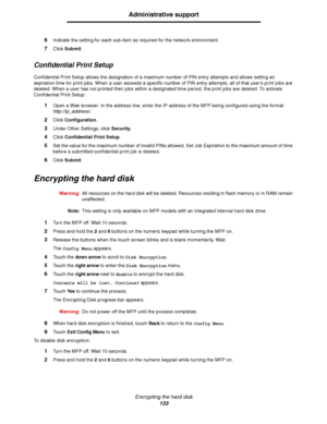 Page 134Encrypting the hard disk
133
Administrative support
6Indicate the setting for each sub-item as required for the network environment.
7Click Submit.
Confidential Print Setup
Confidential Print Setup allows the designation of a maximum number of PIN entry attempts and allows setting an 
expiration time for print jobs. When a user exceeds a specific number of PIN entry attempts, all of that user’s print jobs are 
deleted. When a user has not printed their jobs within a designated time period, the print jobs...