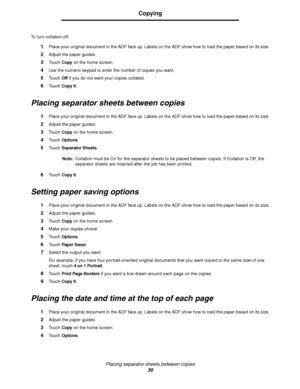 Page 30Placing separator sheets between copies
30
Copying
To turn collation off:
1Place your original document in the ADF face up. Labels on the ADF show how to load the paper based on its size.
2Adjust the paper guides.
3Touch Copy on the home screen.
4Use the numeric keypad to enter the number of copies you want.
5Touch Off if you do not want your copies collated.
6Touch Copy It.
Placing separator sheets between copies
1Place your original document in the ADF face up. Labels on the ADF show how to load the...