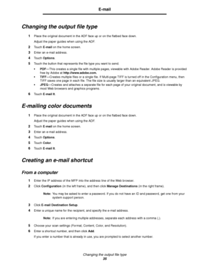 Page 35Changing the output file type
35
E-mail
Changing the output file type
1Place the original document in the ADF face up or on the flatbed face down.
Adjust the paper guides when using the ADF.
2Touch E-mail on the home screen.
3Enter an e-mail address.
4Touch Options.
5Touch the button that represents the file type you want to send.
PDF—This creates a single file with multiple pages, viewable with Adobe Reader. Adobe Reader is provided 
free by Adobe at http://www.adobe.com.
TIFF—Creates multiple files...