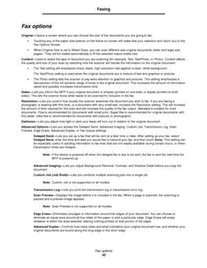 Page 42Fax options
42
Faxing
Fax options
Original—Opens a screen where you can choose the size of the documents you are going to fax.
Touching any of the paper size buttons on the follow-on screen will make that your selection and return you to the 
Fax Options Screen.
When Original Size is set to Mixed Sizes, you can scan different size original documents (letter and legal size 
pages). They will be scaled automatically to fit the selected output media size.
Content—Used to select the type of document you...