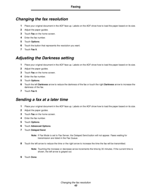 Page 43Changing the fax resolution
43
Faxing
Changing the fax resolution
1Place your original document in the ADF face up. Labels on the ADF show how to load the paper based on its size.
2Adjust the paper guides.
3Touch Fax on the home screen.
4Enter the fax number.
5Touch Options.
6Touch the button that represents the resolution you want.
7Touch Fax It.
Adjusting the Darkness setting
1Place your original document in the ADF face up. Labels on the ADF show how to load the paper based on its size.
2Adjust the...