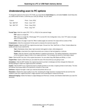 Page 52Understanding scan to PC options
52
Scanning to a PC or USB flash memory device
Understanding scan to PC options
To change the options for the scan to PC Profile, you must click the Quick Setup box, and select Custom. Quick Setup lets 
you select preset formats or customize your scan job settings. You can select:
Format Type—Sets the output (PDF, TIFF, or JPEG) for the scanned image.
PDF output is a single file.
TIFF output is a single file. If Multi-page TIFF is turned off in the Configuration menu,...