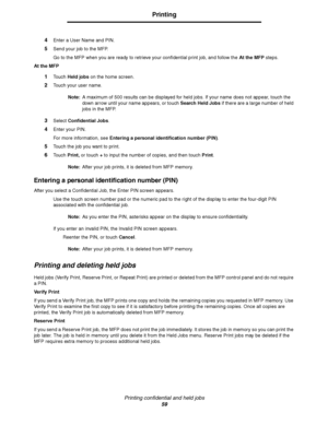 Page 59Printing confidential and held jobs
59
Printing
4Enter a User Name and PIN.
5Send your job to the MFP.
Go to the MFP when you are ready to retrieve your confidential print job, and follow the At the MFP steps.
At the MFP
1Touch Held jobs on the home screen.
2Touch your user name.
Note:A maximum of 500 results can be displayed for held jobs. If your name does not appear, touch the 
down arrow until your name appears, or touch Search Held Jobs if there are a large number of held 
jobs in the MFP.
3Select...