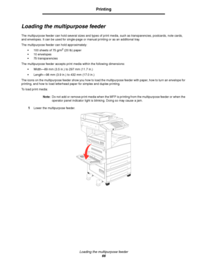 Page 66Loading the multipurpose feeder
66
Printing
Loading the multipurpose feeder
The multipurpose feeder can hold several sizes and types of print media, such as transparencies, postcards, note cards, 
and envelopes. It can be used for single-page or manual printing or as an additional tray.
The multipurpose feeder can hold approximately:
100 sheets of 75 g/m
2 (20 lb) paper
10 envelopes
75 transparencies
The multipurpose feeder accepts print media within the following dimensions:
Width—89 mm (3.5 in.) to...