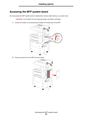 Page 90Accessing the MFP system board
90
Installing options
Accessing the MFP system board
You must access the MFP system board to install printer memory, flash memory, or an option card.
CAUTION:Turn the MFP off, and unplug the power cord before continuing.
1Loosen the screws on the access panel located on the back side of the MFP.
2Remove the panel from the MFP, and set it aside.
Downloaded From ManualsPrinter.com Manuals 