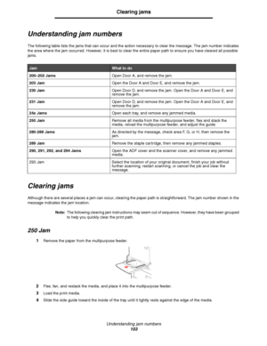 Page 103Understanding jam numbers
103
Clearing jams
Understanding jam numbers
The following table lists the jams that can occur and the action necessary to clear the message. The jam number indicates 
the area where the jam occurred. However, it is best to clear the entire paper path to ensure you have cleared all possible 
jams.
Clearing jams
Although there are several places a jam can occur, clearing the paper path is straightforward. The jam number shown in the 
message indicates the jam location.
Note:The...