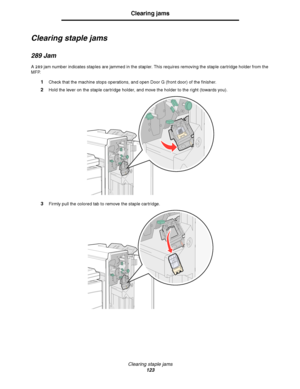 Page 123Clearing staple jams
123
Clearing jams
Clearing staple jams
289 Jam
A 289 jam number indicates staples are jammed in the stapler. This requires removing the staple cartridge holder from the 
MFP.
1Check that the machine stops operations, and open Door G (front door) of the finisher.
2Hold the lever on the staple cartridge holder, and move the holder to the right (towards you).
3Firmly pull the colored tab to remove the staple cartridge.
Downloaded From ManualsPrinter.com Manuals 