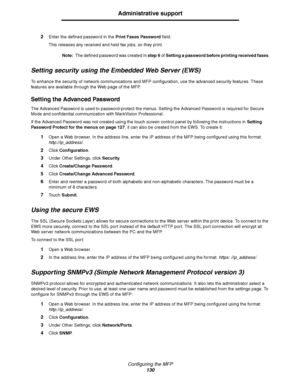 Page 131Configuring the MFP
130
Administrative support
2Enter the defined password in the Print Faxes Password field. 
This releases any received and held fax jobs, so they print. 
Note:The defined password was created in step 6 of Setting a password before printing received faxes.
Setting security using the Embedded Web Server (EWS)
To enhance the security of network communications and MFP configuration, use the advanced security features. These 
features are available through the Web page of the MFP.
Setting...