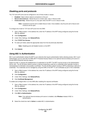 Page 133Configuring the MFP
132
Administrative support
Disabling ports and protocols
The TCP and UDP ports can be configured to one of three modes or values:
 Disabled—Never allows network connections to this port
 Secure and Unsecure—Allows the port to remain open, even in Secure mode
 Unsecured Only—Allows the port to only open when the MFP is not in Secure mode
Note:A password must be set to enable Secure mode. Once enabled, only the ports set to Secure and 
Unsecure will be open.
To configure the mode for...