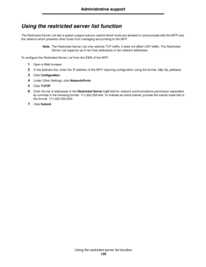 Page 136Using the restricted server list function
135
Administrative support
Using the restricted server list function
The Restricted Server List lets a system support person restrict which hosts are allowed to communicate with the MFP over 
the network which prevents other hosts from managing and printing to the MFP.
Note:The Restricted Server List only restricts TCP traffic; it does not affect UDP traffic. The Restricted 
Server List supports up to ten host addresses or ten network addresses.
To configure the...