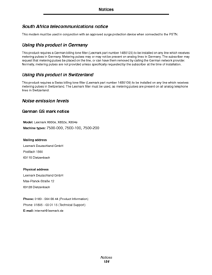 Page 155Notices154
Notices
South Africa telecommunications notice
This modem must be used in conjunction with an approved surge protection device when connected to the PSTN.
Using this product in Germany
This product requires a German billing tone filter (Lexmark part number 14B5123) to be installed on any line which receives 
metering pulses in Germany. Metering pulses may or may not be present on analog lines in Germany. The subscriber may 
request that metering pulses be placed on the line, or can have them...