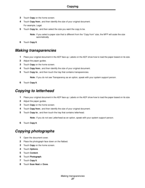 Page 27Making transparencies
27
Copying
3Touch Copy on the home screen.
4Touch Copy from:, and then identify the size of your original document.
For example, Legal.
5Touch Copy to:, and then select the size you want the copy to be.
Note:If you select a paper size that is different from the “Copy from” size, the MFP will scale the size 
automatically.
6Touch Copy It.
Making transparencies
1Place your original document in the ADF face up. Labels on the ADF show how to load the paper based on its size.
2Adjust the...