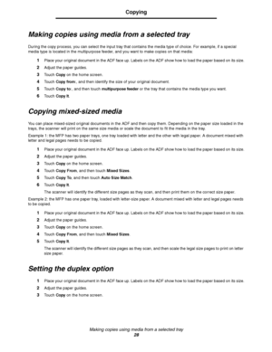 Page 28Making copies using media from a selected tray
28
Copying
Making copies using media from a selected tray
During the copy process, you can select the input tray that contains the media type of choice. For example, if a special 
media type is located in the multipurpose feeder, and you want to make copies on that media:
1Place your original document in the ADF face up. Labels on the ADF show how to load the paper based on its size.
2Adjust the paper guides.
3Touch Copy on the home screen.
4Touch Copy...