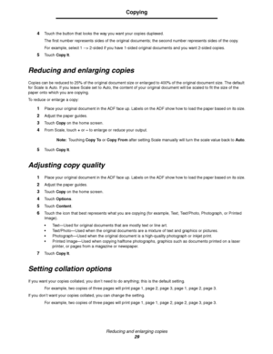 Page 29Reducing and enlarging copies
29
Copying
4Touch the button that looks the way you want your copies duplexed.
The first number represents sides of the original documents; the second number represents sides of the copy.
For example, select 1 --> 2-sided if you have 1-sided original documents and you want 2-sided copies.
5Touch Copy It.
Reducing and enlarging copies
Copies can be reduced to 25% of the original document size or enlarged to 400% of the original document size. The default 
for Scale is Auto....