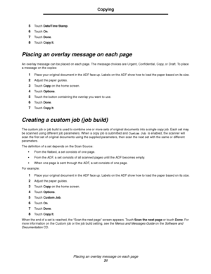 Page 31Placing an overlay message on each page
31
Copying
5Touch Date/Time Stamp.
6Touch On.
7Touch Done.
8Touch Copy It.
Placing an overlay message on each page
An overlay message can be placed on each page. The message choices are Urgent, Confidential, Copy, or Draft. To place 
a message on the copies:
1Place your original document in the ADF face up. Labels on the ADF show how to load the paper based on its size.
2Adjust the paper guides.
3Touch Copy on the home screen.
4Touch Options.
5Touch the button...