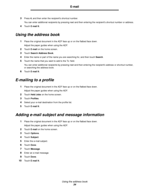 Page 34Using the address book
34
E-mail
3Press #, and then enter the recipients shortcut number.
You can enter additional recipients by pressing next and then entering the recipients shortcut number or address.
4Touch E-mail It.
Using the address book
1Place the original document in the ADF face up or on the flatbed face down.
Adjust the paper guides when using the ADF.
2Touch E-mail on the home screen.
3Touch Search Address Book.
4Enter the name or part of the name you are searching for, and then touch...