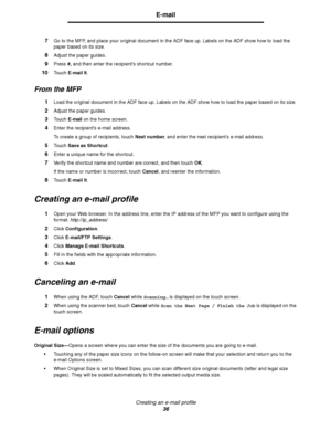 Page 36Creating an e-mail profile
36
E-mail
7Go to the MFP, and place your original document in the ADF face up. Labels on the ADF show how to load the 
paper based on its size.
8Adjust the paper guides.
9Press #, and then enter the recipients shortcut number.
10Touch E-mail It.
From the MFP
1Load the original document in the ADF face up. Labels on the ADF show how to load the paper based on its size.
2Adjust the paper guides.
3Touch E-mail on the home screen.
4Enter the recipients e-mail address.
To create a...