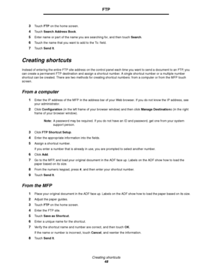Page 48Creating shor tcuts
48
FTP
3Touch FTP on the home screen.
4Touch Search Address Book.
5Enter name or part of the name you are searching for, and then touch Search.
6Touch the name that you want to add to the To: field.
7Touch Send It.
Creating shortcuts
Instead of entering the entire FTP site address on the control panel each time you want to send a document to an FTP, you 
can create a permanent FTP destination and assign a shortcut number. A single shortcut number or a multiple number 
shortcut can be...