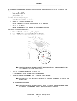 Page 55Printing from a USB flash memory device
55
Printing
We recommend using the following tested and approved USB flash memory devices in the 256 MB, 512 MB, and 1 GB 
sizes:
Lexar JumpDrive 2.0 Pro
SanDisk Cruzer Mini
Other USB flash memory devices must:
Be compatible with the USB 2.0 standard.
Support the Full-Speed standard as well. 
Devices only supporting USB low speed capabilities are not supported.
Use the FAT file system.
Devices formatted with NTFS or any other file systems are not supported.
To...