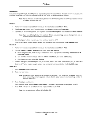 Page 60Printing confidential and held jobs
60
Printing
Repeat Print
If you send a Repeat Print job, the MFP prints all requested copies of the job and stores the job in memory so you can print 
additional copies later. You can print additional copies as long as the job remains stored in memory.
Note:Repeat Print jobs are automatically deleted from MFP memory when the MFP requires extra memory 
to process additional held jobs.
Windows
1From a word processor, spreadsheet, browser, or other application, select...