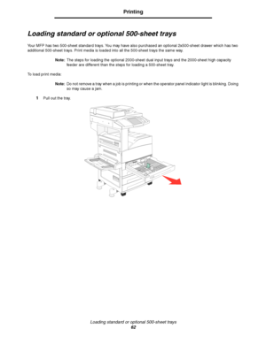 Page 62Loading standard or optional 500-sheet trays
62
Printing
Loading standard or optional 500-sheet trays
Your MFP has two 500-sheet standard trays. You may have also purchased an optional 2x500-sheet drawer which has two 
additional 500-sheet trays. Print media is loaded into all the 500-sheet trays the same way.
Note:The steps for loading the optional 2000-sheet dual input trays and the 2000-sheet high capacity 
feeder are different than the steps for loading a 500-sheet tray.
To load print media:
Note:Do...