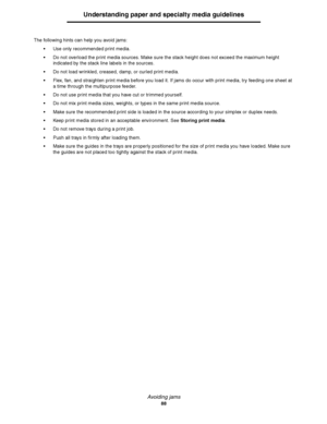 Page 88Avoiding jams
88
Understanding paper and specialty media guidelines
The following hints can help you avoid jams:
Use only recommended print media.
Do not overload the print media sources. Make sure the stack height does not exceed the maximum height 
indicated by the stack line labels in the sources.
Do not load wrinkled, creased, damp, or curled print media.
Flex, fan, and straighten print media before you load it. If jams do occur with print media, try feeding one sheet at 
a time through the...