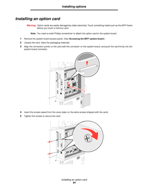 Page 94Installing an option card
94
Installing options
Installing an option card
Warning:Option cards are easily damaged by static electricity. Touch something metal such as the MFP frame 
before you touch a memory card.
Note:You need a small Phillips screwdriver to attach the option card to the system board.
1Remove the system board access panel. (See Accessing the MFP system board.)
2Unpack the card. Save the packaging materials.
3Align the connection points on the card with the connector on the system board,...