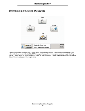 Page 97Determining the status of supplies
97
Maintaining the MFP
Determining the status of supplies
The MFP control panel alerts you once a supply item or maintenance is required. The Print status message bar at the 
bottom of the touch screen indicates if the MFP is Ready and lets you know if any supplies are low or empty. Touching 
Status / Supplies on the bottom of the touch screen will open the Status / Supplies screen where you can view the 
status of the various trays and other supply items.
Copy
Fax...